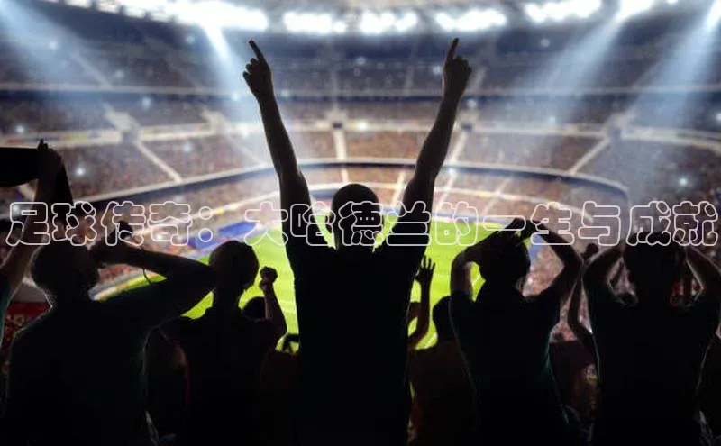 九游登录江铃新能源足球传奇：大哈德兰的一生与成就