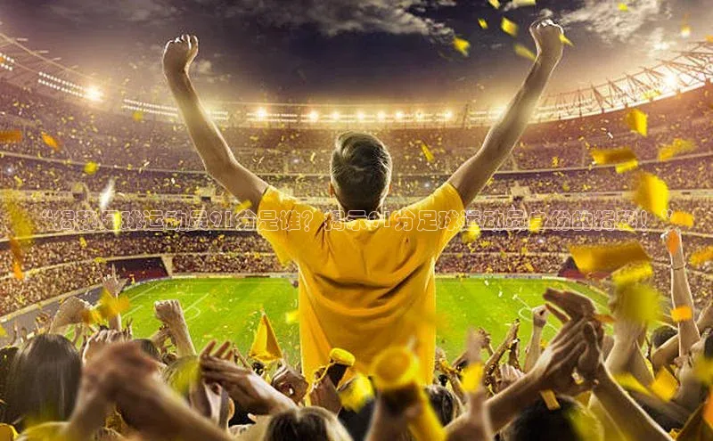 九游会j9官网登录入口百度翻译“揭秘足球运动员91分是谁？揭示91分足球运动员身份的揭秘！”