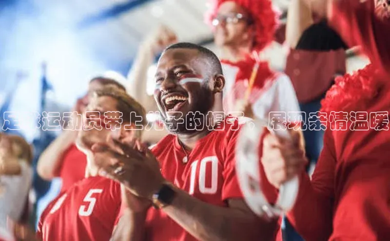 九游会·(J9)官方网站小米足球运动员带上儿子的帽子，展现亲情温暖