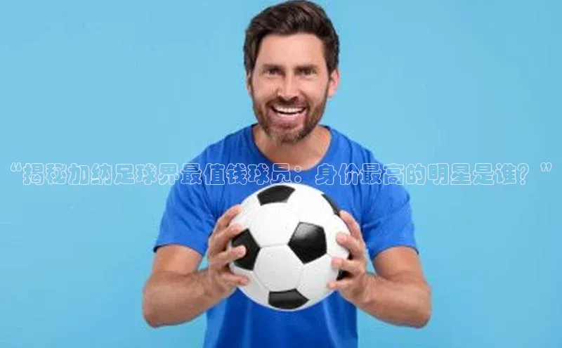 九游会登录j9入口官网百度移动开放平台“揭秘加纳足球界最值钱球员：身价最高的明星是谁？”