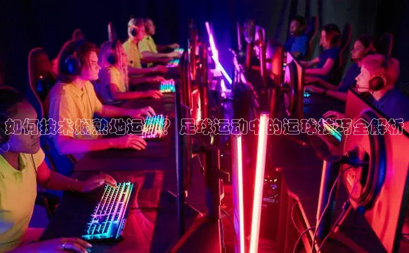 j9九游会登录入口首页旧版宣亚国际如何技术娴熟地运球？足球运动中的运球技巧全解析