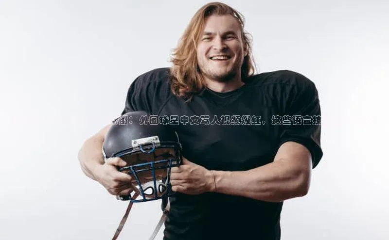 九游会·(J9)官方网站百度取证国外足球运动员学中文骂街：外国球星中文骂人视频爆红，这些语言技能让人惊呆！