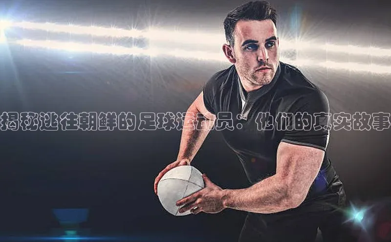 j9九游会最新地址路畅科技揭秘逃往朝鲜的足球运动员：他们的真实故事