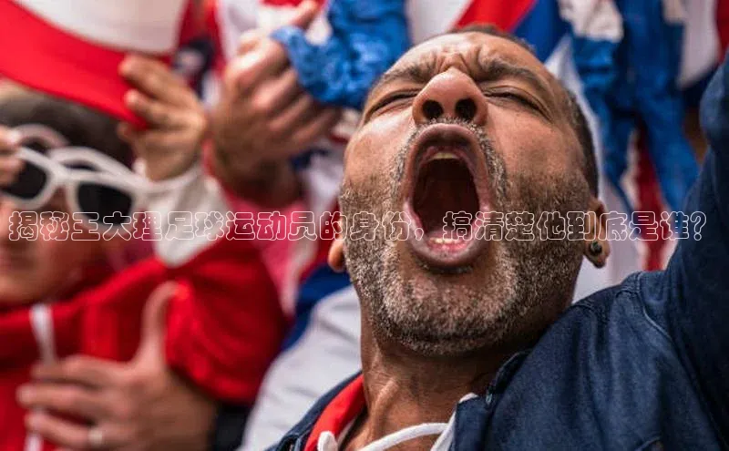 J9九游会老哥俱乐部百度百聘揭秘王大理足球运动员的身份，搞清楚他到底是谁？