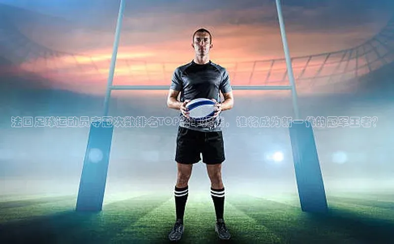 J9九游会老哥俱乐部小红书法国足球运动员夺冠次数排名TOP榜单揭晓，谁将成为新一代的冠军王者？