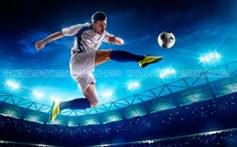 j9九游会官网-真人游戏第一品牌百度集团最新款足球守门员运动服图片分享：时尚且实用，让您踢球更自信！