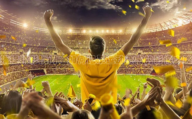 捕捉精彩瞬间：如何记录运动赛事的影像之美