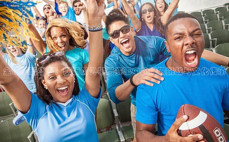 全球攀岩盛事：剖析国外攀岩赛事中的极限挑战与文化传承