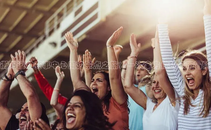 衡阳运动赛事中心周边景点之旅：一次全方位的城市冒险