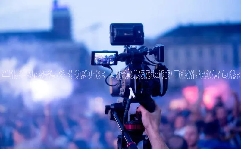 兰博基尼赛事运动总裁：引领未来速度与激情的方向标