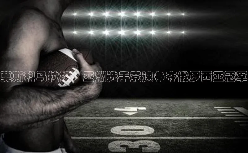 莫斯科马拉松：亚洲选手竞速争夺俄罗西亚冠军