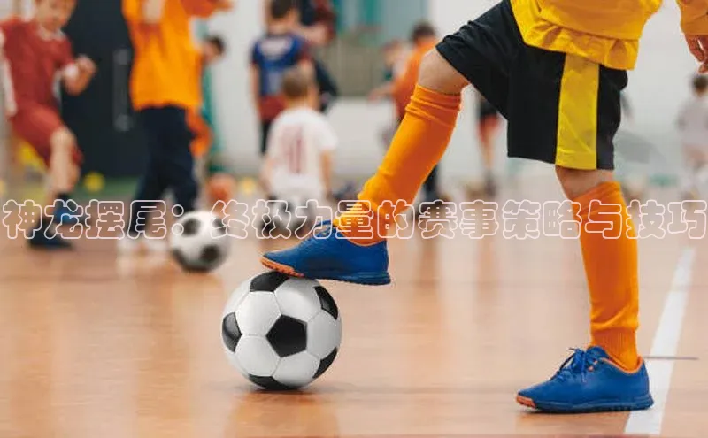 神龙摆尾：终极力量的赛事策略与技巧